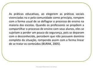 Educação Matemática do Campo
As práticas educativas, ao elegerem as práticas sociais
vivenciadas na e pela comunidade como princípio, rompem
com a forma usual de se deflagrar o processo de ensino na
maioria das escolas. Quando os professores se propõem a
compartilhar o processo de ensino com seus alunos, eles se
sujeitam a perder um pouco da segurança, pois se deparam
com o desconhecido, percebem que não possuem domínio
completo da situação, rompendo assim com a forma linear
de se tratar os conteúdos (BURAK, 2005).
 