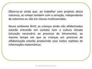 Educação Matemática do Campo
Observa-se ainda que, ao trabalhar com projetos dessa
natureza, se rompe também com a seriação, independente
de estarmos ou não em classes multisseriadas.
Nesse ambiente fértil, as crianças ainda não alfabetizadas
estarão entrando em contato com a cultura letrada
(situação necessária ao processo do letramento), ao
mesmo tempo em que as crianças em processo de
alfabetização estarão produzindo seus textos repletos de
informações matemáticas.
 