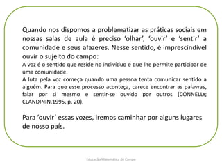 Educação Matemática do Campo
Quando nos dispomos a problematizar as práticas sociais em
nossas salas de aula é preciso ‘olhar’, ‘ouvir’ e ‘sentir’ a
comunidade e seus afazeres. Nesse sentido, é imprescindível
ouvir o sujeito do campo:
A voz é o sentido que reside no indivíduo e que lhe permite participar de
uma comunidade.
A luta pela voz começa quando uma pessoa tenta comunicar sentido a
alguém. Para que esse processo aconteça, carece encontrar as palavras,
falar por si mesmo e sentir-se ouvido por outros (CONNELLY;
CLANDININ,1995, p. 20).
Para ‘ouvir’ essas vozes, iremos caminhar por alguns lugares
de nosso país.
 