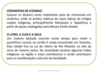 Educação Matemática do Campo
CERAMISTAS DE ICOARACI
Icoaraci se destaca como importante polo de artesanato em
cerâmica, onde se produz réplicas de vasos típicos de antigas
nações indígenas, principalmente Marajoara e Tapajônica a
partir de peças catalogadas pelo Museu Emílio Goeldi.
O LITRO, A CUIA E A SACA
Um sistema adotado durante muito tempo para medir e
quantificar cereais no sertão é ainda encontrado em Tacaratu.
Esta cidade fica ao sul da ribeira do Rio Moxotó, no alto da
serra de mesmo nome. Na atualidade existem algumas tribos
indígenas na região e estas contribuíram e ainda contribuem
para as manifestações culturais da localidade.
 