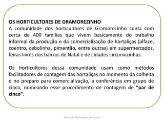 Educação Matemática do Campo
OS HORTICULTORES DE GRAMOREZINHO
A comunidade dos horticultores de Gramorezinho conta com
cerca de 400 famílias que vivem basicamente do trabalho
informal da produção e da comercialização de hortaliças (alface,
coentro, cebolinha, pimentão, entre outras) em supermercados,
feiras livres dos bairros de Natal e de cidades circunvizinhas.
Os horticultores dessa comunidade usam como métodos
facilitadores de contagem das hortaliças no momento da colheita
e no preparo para comercialização, a conferência em grupo de
cinco, nomeando esse procedimento de contagem de “par de
cinco”.
 