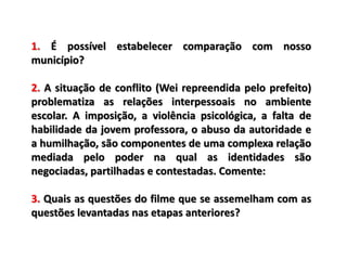 1. É possível estabelecer comparação com nosso
município?
2. A situação de conflito (Wei repreendida pelo prefeito)
problematiza as relações interpessoais no ambiente
escolar. A imposição, a violência psicológica, a falta de
habilidade da jovem professora, o abuso da autoridade e
a humilhação, são componentes de uma complexa relação
mediada pelo poder na qual as identidades são
negociadas, partilhadas e contestadas. Comente:
3. Quais as questões do filme que se assemelham com as
questões levantadas nas etapas anteriores?
 