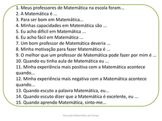 Educação Matemática do Campo
1. Meus professores de Matemática na escola foram...
2. A Matemática é ...
3. Para ser bom em Matemática...
4. Minhas capacidades em Matemática são ...
5. Eu acho difícil em Matemática ...
6. Eu acho fácil em Matemática ...
7. Um bom professor de Matemática deveria ...
8. Minha motivação para fazer Matemática é ...
9. O melhor que um professor de Matemática pode fazer por mim é ...
10. Quando eu tinha aula de Matemática eu ...
11. Minha experiência mais positiva com a Matemática acontece
quando...
12. Minha experiência mais negativa com a Matemática acontece
quando...
13. Quando escuto a palavra Matemática, eu...
14. Quando escuto dizer que a Matemática é excelente, eu ...
15. Quando aprendo Matemática, sinto-me...
 