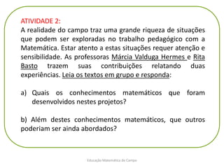 Educação Matemática do Campo
ATIVIDADE 2:
A realidade do campo traz uma grande riqueza de situações
que podem ser exploradas no trabalho pedagógico com a
Matemática. Estar atento a estas situações requer atenção e
sensibilidade. As professoras Márcia Valduga Hermes e Rita
Basto trazem suas contribuições relatando duas
experiências. Leia os textos em grupo e responda:
a) Quais os conhecimentos matemáticos que foram
desenvolvidos nestes projetos?
b) Além destes conhecimentos matemáticos, que outros
poderiam ser ainda abordados?
 