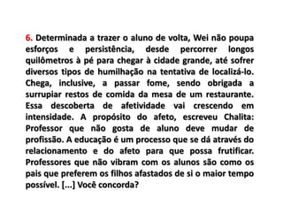 6. Determinada a trazer o aluno de volta, Wei não poupa
esforços e persistência, desde percorrer longos
quilômetros à pé para chegar à cidade grande, até sofrer
diversos tipos de humilhação na tentativa de localizá-lo.
Chega, inclusive, a passar fome, sendo obrigada a
surrupiar restos de comida da mesa de um restaurante.
Essa descoberta de afetividade vai crescendo em
intensidade. A propósito do afeto, escreveu Chalita:
Professor que não gosta de aluno deve mudar de
profissão. A educação é um processo que se dá através do
relacionamento e do afeto para que possa frutificar.
Professores que não vibram com os alunos são como os
pais que preferem os filhos afastados de si o maior tempo
possível. [...] Você concorda?
 