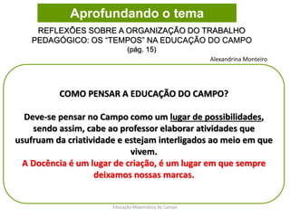 COMO PENSAR A EDUCAÇÃO DO CAMPO?
Deve-se pensar no Campo como um lugar de possibilidades,
sendo assim, cabe ao professor elaborar atividades que
usufruam da criatividade e estejam interligados ao meio em que
vivem.
A Docência é um lugar de criação, é um lugar em que sempre
deixamos nossas marcas.
REFLEXÕES SOBRE A ORGANIZAÇÃO DO TRABALHO
PEDAGÓGICO: OS “TEMPOS” NA EDUCAÇÃO DO CAMPO
(pág. 15)
Educação Matemática do Campo
Aprofundando o tema
Alexandrina Monteiro
 