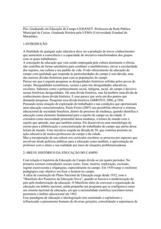 ____________________________
Pós- Graduanda em Educação do Campo UEMANET. Professora da Rede Pública
Municipal de Caxias. Graduada História pela UEMA (Universidade Estadual do
Maranhão).

1-INTRODUÇÃO

A finalidade de qualquer ação educativa deve ser a produção de novos conhecimentos
que aumentem a consciência e a capacidade de iniciativa transformadora dos grupos
com os quais trabalhamos.
A concepção de educação que vem sendo empregada pela cultura dominante e elitista,
não contribui de forma satisfatória para combater o analfabetismo, elevar a escolaridade
dos sujeitos, sua cultura e seu padrão de vida. O não oferecimento de educação do
campo com qualidade que responda ás particularidades do campo é sem dúvida, uma
das maiores dívidas históricas para com as populações do campo.
Parece-me que é urgente pesquisar as desigualdades históricas sofridas pelos povos do
campo. Desigualdades econômicas, sociais e para nós desigualdades educativas,
escolares. Sabemos como o pertencimento social, indígena, racial, do campo é decisivo
nessas históricas desigualdades. Há uma dívida histórica, mas há também uma dívida de
conhecimento dessa dívida histórica. E esse parece que seria um dos pontos que
demanda pesquisas. Pesquisar essa dívida histórica (ARROYO; 2006, p.104).
Pensando nesta situação de exploração do trabalhador e nas condições que oportunizam
uma educação conscientizadora, Paulo Freire (2007) nos possibilita observar o sistema
educacional da sociedade brasileira, dentro do processo de mudança, quando identifica a
educação como elemento fundamental para o sujeito do campo ou da cidade. E
considera como necessidade primordial dessa mudança, a leitura de mundo com o
sujeito que aprende, mas que também ensina. Ele desenvolveu uma metodologia de
ensino para a alfabetização e conscientização do trabalhador do campo que partia dessa
leitura de mundo. Uma iniciativa surgida na década de 50, que continua presente na
ação educativa de muitos professores do campo e da cidade.
Mas a incorporação de sua cultura nos currículos escolares se processa por aspectos que
envolvem desde políticas públicas para a educação como também, a aproximação do
professor com o aluno e sua realidade por meio de situações problematizadoras.

2- BREVE HISTÓRICO DA EDUCAÇÃO DO CAMPO

Com relação à trajetória da Educação do Campo divide-se em quatro períodos: No
primeiro existem contradições sociais como: fome, miséria, exploração, exclusão,
regime escravocrata e oligarquias, especialmente no campo. Em 1930 surge o ruralismo
pedagógico cujo objetivo era fixar o homem no campo.
A idéia de construção do Plano Nacional de Educação surge desde 1932, com o
"Manifesto dos Pioneiros da Educação Nova", quando se buscava a modernização do
país pela modernização da educação. O Manifesto além de convocar a organização da
educação em âmbito nacional, ainda propunha um programa que se configurava como
um sistema nacional de educação, em que a racionalidade científica (escolanovismo)
permearia o âmbito educacional até 1962.
Esse paradigma de educação e ideologização tem sustentado o capitalismo e
influenciado o pensamento humano de diversas gerações, consolidando a supremacia de
 