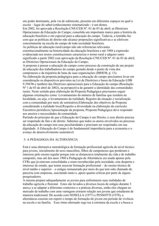 um poder dominante, pela via de submissão, presente em diferentes espaços no qual a
escola – lugar do saber/conhecimento sistematizado - é um destes.
Em 2002, foi aprovada a Resolução CNE/CEB Nº. 01 de 03 de abril; as Diretrizes
Operacionais da Educação do Campo; consolida um importante marco para a história da
educação brasileira e em especial para a educação do campo. Todavia, a lentidão faz
com que as políticas de direito não alcance proporções significativas e se efetivem
concretamente na escola do campo de toda sociedade brasileira.
As políticas de educação rural/campo não são referencias relevantes
constitucionalmente na historicidade da educação brasileira e até 1988 a expressão
evidenciada nos textos constitucionais caracteriza o termo rural e adquire outro
significado a partir 2002 com aprovação da Resolução CNE/CEB Nº. 01 de 03 de abril;
as Diretrizes Operacionais da Educação do Campo;
A proposta é pensar a educação do campo como processo de construção de um projeto
de educação dos trabalhadores do campo gestado desde o ponto de vista dos
camponeses e da trajetória de lutas de suas organizações (IBDEM, p. 13).
Na elaboração da proposta pedagógica para a educação do campo precisamos levar em
consideração os dispositivos previstos na Lei de Diretrizes e bases da Educação LDB
9.394/96 e também das Diretrizes operacionais para a Educação do campo (Resolução
Nº 1 de 03 de abril de 2002), na perspectiva de garantir a identidade das comunidades
rurais. Neste sentido para elaboração da Proposta Pedagógica precisamos seguir
algumas orientações como: Levantamento do número de famílias que residem na
localidade, ou seja, o levantamento da realidade; Registro da situação e socialização
com a comunidade por meio de seminários;Elaboração dos objetivos da Proposta
considerando a realidade local;Respeito a diversidade na elaboração do currículo;
Encontros periódicos;Apresentação da proposta; Proposta Pedagógica deve responder
aos anseios e necessidades da comunidade.
Partindo do principio de que a Educação do Campo é um Direito, e esse direito precisa
ser respeitado de fato e de direito. Sabemos que todos os atores envolvidos no processo
da educação do campo tem suas peculiaridades e precisam ser respeitados em sua
dignidade. A Educação do Campo é de fundamental importância para a economia e o
avanço do desenvolvimento sustentável.

3- A PEDAGOGIA DA ALTERNÂNCIA

Está é uma alternativa metodológica de formação profissional agrícola de nível técnico
para jovens, inicialmente do sexo masculino, filhos de camponeses que perderam o
interesse pelo ensino regular porque este se distanciava totalmente da vida e do trabalho
camponês, mas até dos anos 1960 a Pedagogia da Alternância era usada apenas pela
CFRs que já estavam consolidadas e eram reconhecidas pela sociedade, esta desperta o
interesse de estado, que tentar associar formação profissional – do ensino técnico de
nível médio e superior – o estágio remunerado por meio do que tem sido chamado de
parceria com empresas, suscitando tanto o ,apoio quanto críticas por parte de alguns
pesquisadores.
A mesma prepara adequadamente os jovens para enfrentarem suas realidades de
trabalho agrícola e florestal. Estes são levados a diversos locais de estágio durante 3
anos,e a se adaptar a diferentes contextos e a práticas diversas, então eles chegam ao
mercado de trabalho com uma vantagem extraem relação aos jovens que estudaram de
maneira tradicional. De acordo com NOSELLA (1977) e PESSOTTI (1978), a
alternância consiste em repetir o tempo de formação do jovem em período de vivência
na escola e na família. Esse ritmo alternado rege toa à estrutura da escola e a busca a
 
