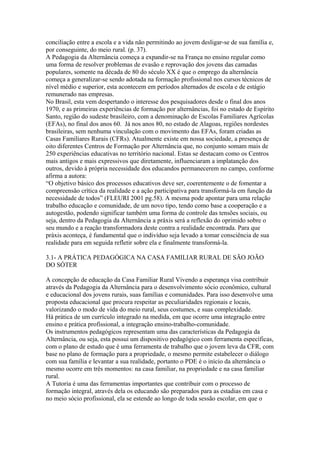 conciliação entre a escola e a vida não permitindo ao jovem desligar-se de sua família e,
por conseguinte, do meio rural. (p. 37).
A Pedagogia da Alternância começa a expandir-se na França no ensino regular como
uma forma de resolver problemas de evasão e reprovação dos jovens das camadas
populares, somente na década de 80 do século XX é que o emprego da alternância
começa a generalizar-se sendo adotada na formação profissional nos cursos técnicos de
nível médio e superior, esta acontecem em períodos alternados de escola e de estágio
remunerado nas empresas.
No Brasil, esta vem despertando o interesse dos pesquisadores desde o final dos anos
1970, e as primeiras experiências de formação por alternâncias, foi no estado de Espírito
Santo, região do sudeste brasileiro, com a denominação de Escolas Familiares Agrícolas
(EFAs), no final dos anos 60. Já nos anos 80, no estado de Alagoas, regiões nordestes
brasileiras, sem nenhuma vinculação com o movimento das EFAs, foram criadas as
Casas Familiares Rurais (CFRs). Atualmente existe em nossa sociedade, a presença de
oito diferentes Centros de Formação por Alternância que, no conjunto somam mais de
250 experiências educativas no território nacional. Estas se destacam como os Centros
mais antigos e mais expressivos que diretamente, influenciaram a implatanção dos
outros, devido à própria necessidade dos educandos permanecerem no campo, conforme
afirma a autora:
“O objetivo básico dos processos educativos deve ser, coerentemente o de fomentar a
compreensão crítica da realidade e a ação participativa para transformá-la em função da
necessidade de todos” (FLEURI 2001 pg.58). A mesma pode apontar para uma relação
trabalho educação e comunidade, de um novo tipo, tendo como base a cooperação e a
autogestão, podendo significar também uma forma de controle das tensões sociais, ou
seja, dentro da Pedagogia da Alternância a práxis será a reflexão do oprimido sobre o
seu mundo e a reação transformadora deste contra a realidade encontrada. Para que
práxis aconteça, é fundamental que o indivíduo seja levado a tomar consciência de sua
realidade para em seguida refletir sobre ela e finalmente transformá-la.

3.1- A PRÁTICA PEDAGÓGICA NA CASA FAMILIAR RURAL DE SÃO JOÃO
DO SÓTER

A concepção de educação da Casa Familiar Rural Vivendo a esperança visa contribuir
através da Pedagogia da Alternância para o desenvolvimento sócio econômico, cultural
e educacional dos jovens rurais, suas famílias e comunidades. Para isso desenvolve uma
proposta educacional que procura respeitar as peculiaridades regionais e locais,
valorizando o modo de vida do meio rural, seus costumes, e suas complexidade.
Há prática de um currículo integrado na medida, em que ocorre uma integração entre
ensino e prática profissional, a integração ensino-trabalho-comunidade.
Os instrumentos pedagógicos representam uma das características da Pedagogia da
Alternância, ou seja, esta possui um dispositivo pedagógico com ferramenta específicas,
com o plano de estudo que é uma ferramenta de trabalho que o jovem leva da CFR, com
base no plano de formação para a propriedade, o mesmo permite estabelecer o diálogo
com sua família e levantar a sua realidade, portanto o PDE é o início da alternância o
mesmo ocorre em três momentos: na casa familiar, na propriedade e na casa familiar
rural.
A Tutoria é uma das ferramentas importantes que contribuir com o processo de
formação integral, através dela os educando são preparados para as estadias em casa e
no meio sócio profissional, ela se estende ao longo de toda sessão escolar, em que o
 