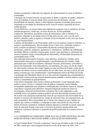 monitor acompanha o educando nos aspectos de relacionamento na casa, na família e
comunidade.
Colocação em Comum consiste em apresentar os dados e registrar no quadro, elaborar o
texto da realidade. È uma atividade chave no processo de formação, esta dar
possibilidade de elaborar, síntese e obter algumas respostas levantadas pelos jovens,
orientando as atividades de alternância como visita de estudo e aquisição de novos
conhecimentos.
Textos Definitivo, os jovens fazem uma redação em conjunto com os monitores, de uma
maneira progressiva, sendo que os textos devem ser de boa qualidade.
Caderno de Alternância, possibilita a troca de informações entre as famílias e os
monitores relatando as atividades desenvolvidas pelos jovens, este e um elo entre
família e monitor, onde se registra a evolução do jovem durante os três anos que ficam
na casa Familiar Rural.
Cadernos da Realidade ou da Propriedade, onde o jovem registra e anota as reflexões, os
estudos e aprofundamentos. São atividades livres e mais leves, realizadas sempre à
noite, consiste em palestras e testemunhos de pessoas externas (agricultores,
professores, médicos, religiosos, agrônomos e veterinários). Também são trabalhadas
atividades lúdicas e culturais comunicações, jornais, estes permitem a valorização de
recursos humanos locais a intensificação de intercâmbio, solidariedade de pessoas de
comunidade junto a CFR.
São realizadas Intervenções Externas, como palestras, seminários e debates sobre
determinados temas para a complementação e aprofundamento dos estudos. Onde
participam pais e mães de estudantes, lideranças diversas, profissionais, convidados a
darem um testemunho, fazer uma palestra, um seminário, um curso, um dia de campo.
As intervenções externas são sempre ligadas ao tema do Plano de Estudo, sendo que as
mesmas são muitas vezes as comunicações de um saber fazer, de uma vivência, de uma
prática concreta que vem complementar o aprofundamento teórico do Plano de Estudo.
A pedagogia da Alternância desenvolve-se um currículo integrado que correspondente a
organização institucional que articula dinamicamente trabalho e ensino, prática e teoria
ensino e comunidade na qual permitem:
Uma efetiva integração entre ensino e prática profissional; A real integração entre
prática e teoria e teoria e o imediato teste de prática; integração ensino trabalho
comunidade implicando uma imediata contribuição para esta última; busca de soluções
específicas e originais para diferentes situações;Integração professsor-aluno na
investigação e busca de esclarecimento e proposta, bem como adaptação a cada
realidade local e aos padrões culturais próprios de uma determinada estrutura social.
De acordo com a pesquisa realizada hoje mais do que nunca há uma necessidade de se
retomar o exercício de experiência no campo do associativismo, do cooperativismo, da
ação comunitária. Daí a necessidade que se forme nas crianças jovens e adultas no
espírito que valorize o trabalho e o emprego no meio rural dentro de uma ótica de
desenvolvimento sustentável, mediante práticas educativas centrada na escola, tanto por
meio de educação formal, como pelo o exercício de práticas agropecuárias que
realimente o processo educativo e ajudando na profissionalização de crianças jovens e
adultos.

3.2-A EXPERIÊNCIA COMO EDUCADOR NA CASA FAMILIAR RURAL DE SÃO
JOÃO DO SÓTER E REFLEXÃO SOBRE A SITUAÇÃO NO MARANHÃO

A Casa Familiar Rural “Vivendo a esperança” iniciou sua atividade no dia 18 de janeiro
de 2001, sendo que a aula inaugural aconteceu no dia 20 de marco de 2001, esta
 