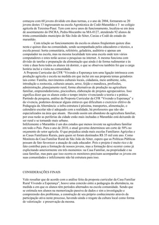 começou com 60 jovens dividido em duas turmas, e o ano de 2004, formaram-se 20
jovens destes 13 ingressaram na escola Agrotécnica de Codó-Maranhão e 3 no colégio
agrícola de Teresina-Piauí. Tem com nove anos de funcionamento, localiza-se em área
de assentamento do INCRA, Pedra-Mocambo na MA-0127, atendendo 92 alunos de
trinta comunidades município de São João do Sóter, Caxias e Codó do estado do
maranhão.
          Com relação ao funcionamento da escola os alunos freqüentam quinze dias
nesta e quinze dias na comunidade, sendo acompanhada pelos educadores e técnico, a
escola possui: horta comunitária, refeitório, geladeira, auditório e apenas um
computador na escola, mas na mesma localidade tem uma escola onde tem vários
computadores e estes terão acesso a pesquisas na internet. A mesma funciona com
divisão de tarefas e preparação da alimentação que ainda é de forma rudimentar e ás
vinte e duas hora todos os alunos irá dormir, o que se observou também foi que a carga
horária inclui a visita na comunidade.
 A Proposta Curricular da CFR “Vivendo a Esperança tem uma ligação intrínseca com
produção agrícola e escola na medida em que inclui em sua proposta temas geradores
tais como: Família, movimentos culturais locais, cidadania, meio ambiente, solo,
introdução a zootecnia, culturais anuais, arroz, feijão e mandioca, profissões,
administração, planejamento rural, forma alternativas de produção na agricultura
familiar, empreendedorismo, piscicultura, elaboração de projetos agropecuários. Isso
significa dizer que os alunos estão o tempo inteiro vivenciando a teoria e a prática.
Partindo da pesquisa, análise da Proposta Curricular da CFR “Vivendo a Esperança” e
da vivencia, podemos destacar alguns entraves que dificultam o exercício efetivo da
Pedagogia da Alternância: a infra-estrutura é péssima, transportes, alimentação, o
calendário escolar não é adequado com a realidade, há professores que não são
especializados na área que atuam. Havendo assim um abandono da agricultura familiar,
por essa razão as periferias da cidade estão mais inchadas o Maranhão está deixando de
ser rural e se tornando mais urbano.
Infelizmente o Maranhão é um dos estados que menos investe na agricultura familiar
em todo o País. Para o ano de 2010, o atual governo determinou um corte de 50% no
orçamento do setor agrícola. O que prejudica ainda mais escolas Familiares Agrícolas e
as Casas Familiares Rurais, para quem só foram destinados R$ 35 mil este ano. Como
Monitora da Casa Familiar Rural de São João do Sóter, espero que as Políticas Públicas
possam de fato favorecer a atuação de cada educador. Pois o projeto é muito rico e de
fato contribui para a formação de nossos jovens, mas a formação deve ocorrer como já
explicitando anteriormente em três momentos: na Casa Familiar, na propriedade e na
casa familiar, mas para que isso ocorra os monitores precisam acompanhar os jovens em
suas comunidades e infelizmente não há estrutura para isso.



CONSIDERAÇÕES FINAIS

Vale ressaltar que de acordo com a análise feita da proposta curricular da Casa Familiar
Rural Vivendo a Esperança”, houve uma conexão entre a pedagogia da alternância, na
medida a em que os alunos têm períodos alternados na escola comunidade. Sendo que
se estimula nos alunos na memorização passiva de dados e sim a investigação e
compreensão dos problemas, a construção de seu próprio conhecimento através da
participação ativa neste processo, havendo ainda o resgate da cultura local como forma
de valorização e preservação da mesma.
 