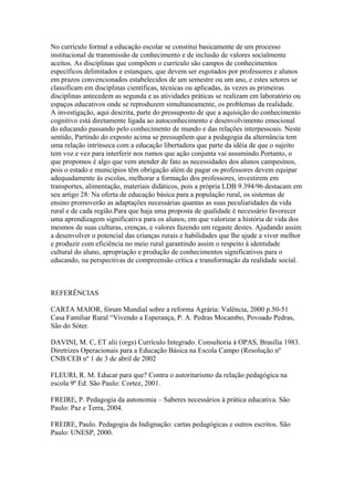 No currículo formal a educação escolar se constitui basicamente de um processo
institucional de transmissão de conhecimento e de inclusão de valores socialmente
aceitos. As disciplinas que compõem o currículo são campos de conhecimentos
específicos delimitados e estanques, que devem ser esgotados por professores e alunos
em prazos convencionados estabelecidos de um semestre ou um ano, e estes setores se
classificam em disciplinas científicas, técnicas ou aplicadas, ás vezes as primeiras
disciplinas antecedem as segunda e as atividades práticas se realizam em laboratório ou
espaços educativos onde se reproduzem simultaneamente, os problemas da realidade.
A investigação, aqui descrita, parte do pressuposto de que a aquisição do conhecimento
cognitivo está diretamente ligada ao autoconhecimento e desenvolvimento emocional
do educando passando pelo conhecimento de mundo e das relações interpessoais. Neste
sentido, Partindo do exposto acima se pressupõem que a pedagogia da alternância tem
uma relação intrínseca com a educação libertadora que parte da idéia de que o sujeito
tem voz e vez para interferir nos rumos que ação conjunta vai assumindo.Portanto, o
que propomos é algo que vem atender de fato as necessidades dos alunos campesinos,
pois o estado e municípios têm obrigação além de pagar os professores devem equipar
adequadamente às escolas, melhorar a formação dos professores, investirem em
transportes, alimentação, materiais didáticos, pois a própria LDB 9.394/96 destacam em
seu artigo 28: Na oferta de educação básica para a população rural, os sistemas de
ensino promoverão as adaptações necessárias quantas as suas peculiaridades da vida
rural e de cada região.Para que haja uma proposta de qualidade é necessário favorecer
uma aprendizagem significativa para os alunos, em que valorizar a história de vida dos
mesmos de suas culturas, crenças, e valores fazendo um regaste destes. Ajudando assim
a desenvolver o potencial das crianças rurais e habilidades que lhe ajude a viver melhor
e produzir com eficiência no meio rural garantindo assim o respeito à identidade
cultural do aluno, apropriação e produção de conhecimentos significativos para o
educando, na perspectivas de compreensão crítica e transformação da realidade social.



REFERÊNCIAS

CARTA MAIOR, fórum Mundial sobre a reforma Agrária: Valência, 2000 p.50-51
Casa Familiar Rural “Vivendo a Esperança, P. A. Pedras Mocambo, Povoado Pedras,
São do Sóter.

DAVINI, M. C, ET alii (orgs) Currículo Integrado. Consultoria á OPAS, Brasília 1983.
Diretrizes Operacionais para a Educação Básica na Escola Campo (Resolução nº
CNB/CEB nº 1 de 3 de abril de 2002

FLEURI, R. M. Educar para que? Contra o autoritarismo da relação pedagógica na
escola 9º Ed. São Paulo: Cortez, 2001.

FREIRE, P. Pedagogia da autonomia – Saberes necessários à prática educativa. São
Paulo: Paz e Terra, 2004.

FREIRE, Paulo. Pedagogia da Indignação: cartas pedagógicas e outros escritos. São
Paulo: UNESP, 2000.
 