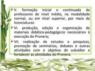  V. formação inicial e continuada de
  professores de nível médio, na modalidade
  normal, ou em nível superior, por meio de
  licenciaturas
 VI. produção, edição e organização de
  materiais didático-pedagógicos necessários à
  execução do Pronera;
 VII. realização de estudos e pesquisas,
  promoção de seminários, debates e outras
  atividades com o objetivo de subsidiar e
  fortalecer as atividades do Pronera.
 