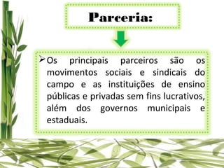 Parceria:

 Os principais parceiros são os
  movimentos sociais e sindicais do
  campo e as instituições de ensino
  públicas e privadas sem fins lucrativos,
  além dos governos municipais e
  estaduais.
 