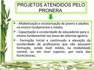 PROJETOS ATENDIDOS PELO
         PRONERA

 - Alfabetização e escolarização de jovens e adultos
  no ensino fundamental e médio;
 - Capacitação e escolaridade de educadores para o
  ensino fundamental nas áreas de reforma agrária;
 - Formação inicial e continuada e elevação da
  escolaridade de professores que não possuem
  formação, sendo nível médio, na modalidade
  normal, ou em nível superior, por meio das
  licenciaturas;
 