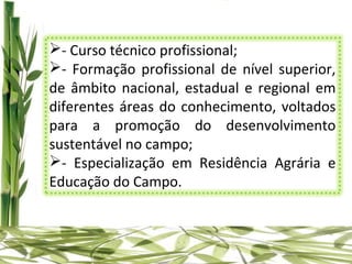 - Curso técnico profissional;
- Formação profissional de nível superior,
de âmbito nacional, estadual e regional em
diferentes áreas do conhecimento, voltados
para a promoção do desenvolvimento
sustentável no campo;
- Especialização em Residência Agrária e
Educação do Campo.
 