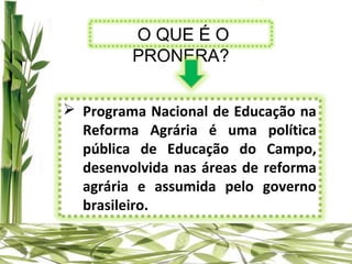 O QUE É O
         PRONERA?


 Programa Nacional de Educação na
  Reforma Agrária é uma política
  pública de Educação do Campo,
  desenvolvida nas áreas de reforma
  agrária e assumida pelo governo
  brasileiro.
 