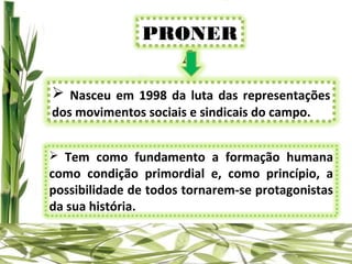 PRONER
                 A
 Nasceu em 1998 da luta das representações
dos movimentos sociais e sindicais do campo.


 Tem como fundamento a formação humana
como condição primordial e, como princípio, a
possibilidade de todos tornarem-se protagonistas
da sua história.
 