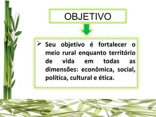 OBJETIVO

 Seu objetivo é fortalecer o
  meio rural enquanto território
  de vida em todas as
  dimensões: econômica, social,
  política, cultural e ética.
 