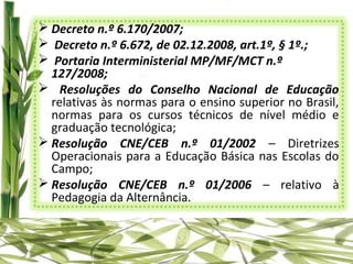  Decreto n.º 6.170/2007;
 Decreto n.º 6.672, de 02.12.2008, art.1º, § 1º.;
 Portaria Interministerial MP/MF/MCT n.º
  127/2008;
 Resoluções do Conselho Nacional de Educação
  relativas às normas para o ensino superior no Brasil,
  normas para os cursos técnicos de nível médio e
  graduação tecnológica;
 Resolução CNE/CEB n.º 01/2002 – Diretrizes
  Operacionais para a Educação Básica nas Escolas do
  Campo;
 Resolução CNE/CEB n.º 01/2006 – relativo à
  Pedagogia da Alternância.
 