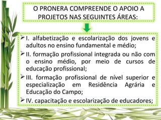 O PRONERA COMPREENDE O APOIO A
     PROJETOS NAS SEGUINTES ÁREAS:

 I. alfabetização e escolarização dos jovens e
  adultos no ensino fundamental e médio;
 II. formação profissional integrada ou não com
  o ensino médio, por meio de cursos de
  educação profissional;
 III. formação profissional de nível superior e
  especialização em Residência Agrária e
  Educação do Campo;
 IV. capacitação e escolarização de educadores;
 