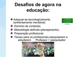 Desafios de agora na
educação:
Adequar-se tecnologicamente.
(enfrentamento inevitável)
Domínio de conteúdo.
Metodologia definida (planejamento).
Preparação profissional.
Tempo para os profissionais pesquisarem e
estudarem Professor = pesquisador
 
