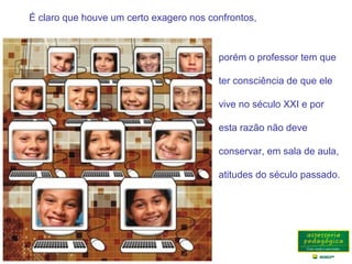É claro que houve um certo exagero nos confrontos,
porém o professor tem que
ter consciência de que ele
vive no século XXI e por
esta razão não deve
conservar, em sala de aula,
atitudes do século passado.
 