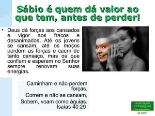 Sábio é quem dá valor aoSábio é quem dá valor ao
que tem, antes de perder!que tem, antes de perder!
Caminham e não perdem
forças,
Correm e não se cansam,
Sobem, voam como águias.
Isaías 40:29
• Deus dá forças aos cansados
e vigor aos fracos e
desanimados. Até os jovens
se cansam, até os moços
perdem as forças e caem de
tanto cansaço, mas os que
confiam e esperam no Senhor
sempre renovam suas
energias.
 