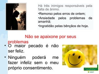• O maior pecado é não
ser feliz.
• Ninguém poderá me
fazer infeliz sem o meu
próprio consentimento.
Não se apaixone por seus
problemas
Há três inimigos responsáveis pela
falta de ânimo.
•Remorso pelos erros de ontem;
•Ansiedade pelos problemas de
amanhã;
•Ingratidão pelas bênçãos de hoje.
 