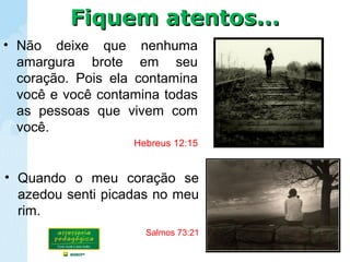 • Não deixe que nenhuma
amargura brote em seu
coração. Pois ela contamina
você e você contamina todas
as pessoas que vivem com
você.
Hebreus 12:15
• Quando o meu coração se
azedou senti picadas no meu
rim.
Salmos 73:21
Fiquem atentos...Fiquem atentos...
 