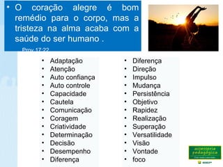 • O coração alegre é bom
remédio para o corpo, mas a
tristeza na alma acaba com a
saúde do ser humano .
Prov.17:22
• Diferença
• Direção
• Impulso
• Mudança
• Persistência
• Objetivo
• Rapidez
• Realização
• Superação
• Versatilidade
• Visão
• Vontade
• foco
• Adaptação
• Atenção
• Auto confiança
• Auto controle
• Capacidade
• Cautela
• Comunicação
• Coragem
• Criatividade
• Determinação
• Decisão
• Desempenho
• Diferença
 