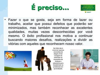 • Fazer o que se gosta, seja em forma de lazer ou
trabalho, aceitar que possui defeitos que poderão ser
minimizados, mas também reconhecer as excelentes
qualidades, muitas vezes desconhecidas por você
mesmo. O êxito profissional nos motiva a continuar
buscando maiores desafios, realizações e dividir as
vitórias com aqueles que reconhecem nosso valor.
É preciso...É preciso...
 