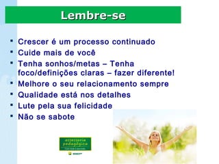  Crescer é um processo continuado
 Cuide mais de você
 Tenha sonhos/metas – Tenha
foco/definições claras – fazer diferente!
 Melhore o seu relacionamento sempre
 Qualidade está nos detalhes
 Lute pela sua felicidade
 Não se sabote
Lembre-seLembre-se
 