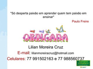 Importante
Lilian Moreira Cruz
E-mail: lilianmoreiracruz@hotmail.com
Celulares: 77 991502163 e 77 988560737
"Só desperta paixão em aprender quem tem paixão em
ensinar"
Paulo Freire
 