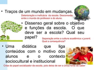 • Dissenso geral sobre o objetivo
e funções da escola. O que
deve ser a escola? Qual seu
papel?
• Traços de um mundo em mudanças.
• Uma didática que liga
conteúdos com o motivo dos
alunos e o contexto
sociocultural e institucional
Deterioração e ineficácia da escola. Desconexão
entre o mundo do professor e do aluno.
Separação entre a cultura acadêmica x juvenil.
Qual a consequência?
Crise do papel socializador da escola, pois deixa de ser a única fonte do saber
 