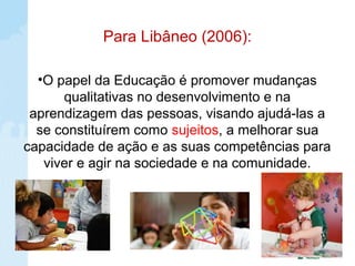 Para Libâneo (2006):
•O papel da Educação é promover mudanças
qualitativas no desenvolvimento e na
aprendizagem das pessoas, visando ajudá-las a
se constituírem como sujeitos, a melhorar sua
capacidade de ação e as suas competências para
viver e agir na sociedade e na comunidade.
 