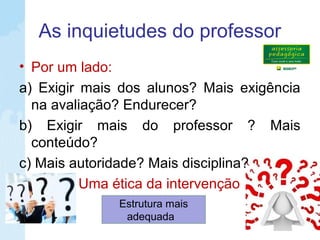 As inquietudes do professor
• Por um lado:
a) Exigir mais dos alunos? Mais exigência
na avaliação? Endurecer?
b) Exigir mais do professor ? Mais
conteúdo?
c) Mais autoridade? Mais disciplina?
Uma ética da intervenção
Estrutura mais
adequada
 