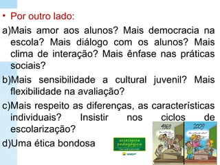 • Por outro lado:
a)Mais amor aos alunos? Mais democracia na
escola? Mais diálogo com os alunos? Mais
clima de interação? Mais ênfase nas práticas
sociais?
b)Mais sensibilidade a cultural juvenil? Mais
flexibilidade na avaliação?
c)Mais respeito as diferenças, as características
individuais? Insistir nos ciclos de
escolarização?
d)Uma ética bondosa
 