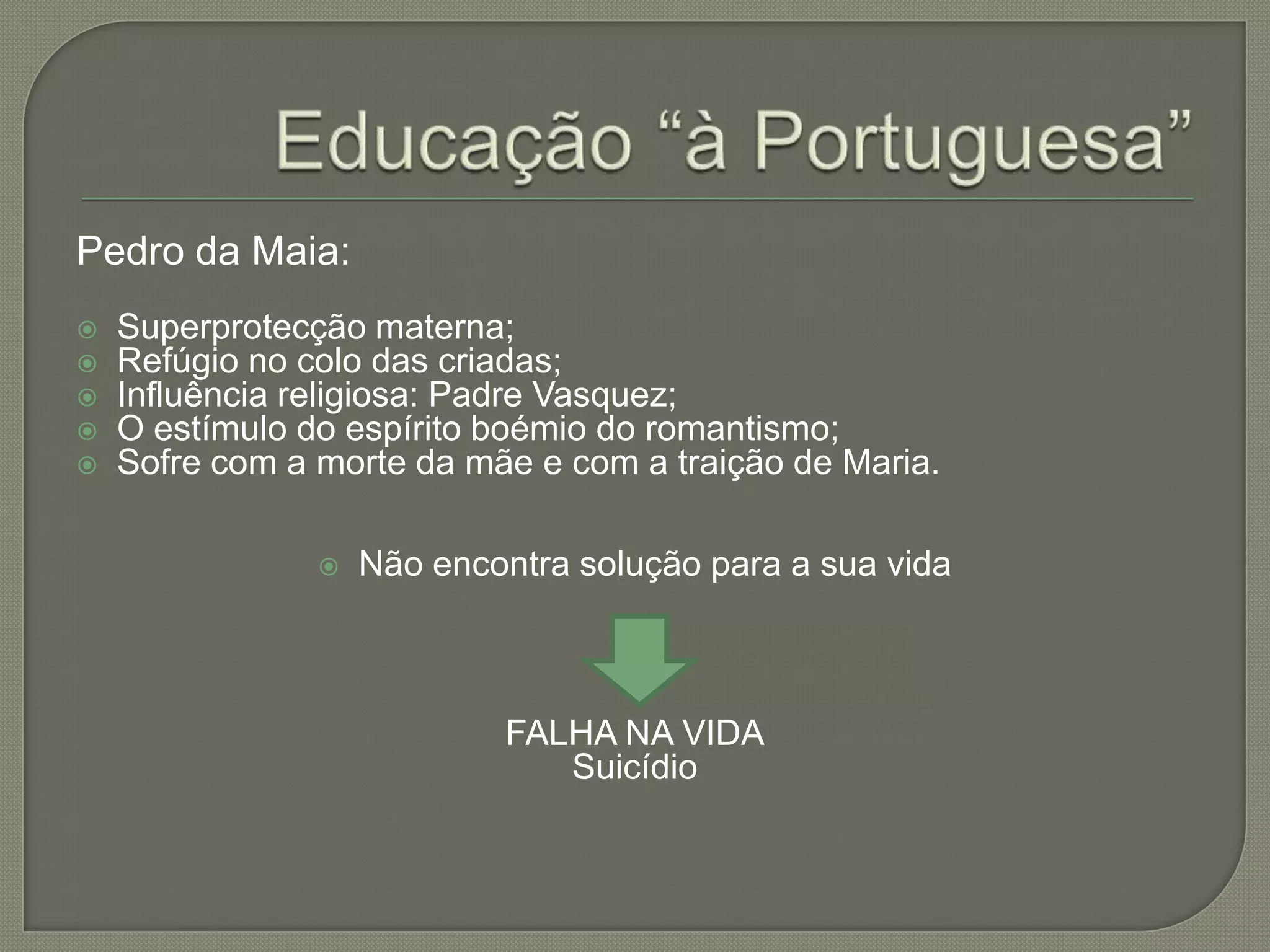 Pedro da Maia:
   Superprotecção materna;
   Refúgio no colo das criadas;
   Influência religiosa: Padre Vasquez;
   O estímulo do espírito boémio do romantismo;
   Sofre com a morte da mãe e com a traição de Maria.

                   Não encontra solução para a sua vida



                            FALHA NA VIDA
                               Suicídio
 
