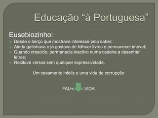 Eusebiozinho:
   Desde o berço que mostrava interesse pelo saber;
   Ainda gatinhava e já gostava de folhear livros e permanecer imóvel;
   Quando crescido, permanecia inactivo numa cadeira a desenhar
    letras;
   Recitava versos sem qualquer expressividade.

             Um casamento infeliz e uma vida de corrupção


                            FALHA NA VIDA
 