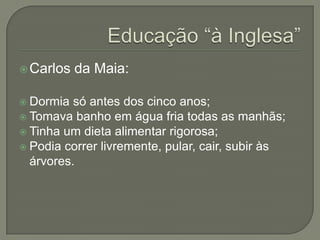  Carlos   da Maia:

 Dormia  só antes dos cinco anos;
 Tomava banho em água fria todas as manhãs;
 Tinha um dieta alimentar rigorosa;
 Podia correr livremente, pular, cair, subir às
  árvores.
 