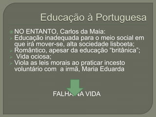  NO ENTANTO, Carlos      da Maia:
 Educação inadequada     para o meio social em
  que irá mover-se, alta sociedade lisboeta;
 Romântico, apesar da educação “britânica”;
 Vida ociosa;
 Viola as leis morais ao praticar incesto
  voluntário com a irmã, Maria Eduarda


               FALHA NA VIDA
 