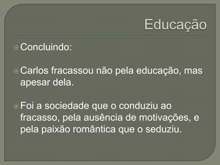  Concluindo:


 Carlos
       fracassou não pela educação, mas
 apesar dela.

 Foia sociedade que o conduziu ao
 fracasso, pela ausência de motivações, e
 pela paixão romântica que o seduziu.
 