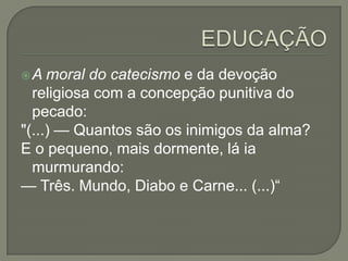 A   moral do catecismo e da devoção
  religiosa com a concepção punitiva do
  pecado:
"(...) — Quantos são os inimigos da alma?
E o pequeno, mais dormente, lá ia
  murmurando:
— Três. Mundo, Diabo e Carne... (...)“
 