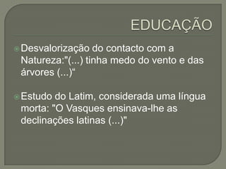  Desvalorização   do contacto com a
 Natureza:"(...) tinha medo do vento e das
 árvores (...)“

 Estudo do Latim, considerada uma língua
 morta: "O Vasques ensinava-lhe as
 declinações latinas (...)"
 