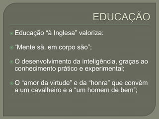  Educação   “à Inglesa” valoriza:

 “Mente   sã, em corpo são”;

O desenvolvimento da inteligência, graças ao
 conhecimento prático e experimental;

O “amor da virtude” e da “honra” que convém
 a um cavalheiro e a “um homem de bem”;
 