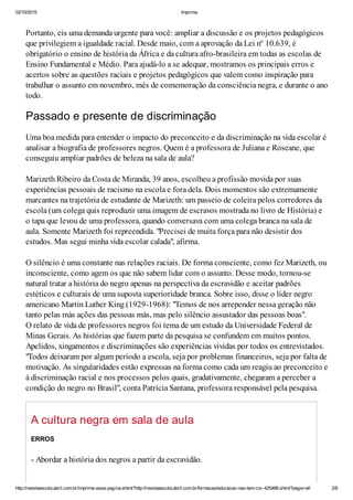 02/10/2015 Imprima
http://revistaescola.abril.com.br/imprima-essa-pagina.shtml?http://revistaescola.abril.com.br/formacao/educacao-nao-tem-cor-425486.shtml?page=all 2/8
Portanto, eis uma demanda urgente para você: ampliar a discussão e os projetos pedagógicos
que privilegiem a igualdade racial. Desde maio, com a aprovação da Lei nº 10.639, é
obrigatório o ensino de história da África e da cultura afro-brasileira em todas as escolas de
Ensino Fundamental e Médio. Para ajudá-lo a se adequar, mostramos os principais erros e
acertos sobre as questões raciais e projetos pedagógicos que valem como inspiração para
trabalhar o assunto em novembro, mês de comemoração da consciência negra, e durante o ano
todo.
Passado e presente de discriminação
Uma boa medida para entender o impacto do preconceito e da discriminação na vida escolar é
analisar a biografia de professores negros. Quem é a professora de Juliana e Roseane, que
conseguiu ampliar padrões de beleza na sala de aula?
Marizeth Ribeiro da Costa de Miranda, 39 anos, escolheu a profissão movida por suas
experiências pessoais de racismo na escola e fora dela. Dois momentos são extremamente
marcantes na trajetória de estudante de Marizeth: um passeio de coleira pelos corredores da
escola (um colega quis reproduzir uma imagem de escravos mostrada no livro de História) e
o tapa que levou de uma professora, quando conversava com uma colega branca na sala de
aula. Somente Marizeth foi repreendida. "Precisei de muita força para não desistir dos
estudos. Mas segui minha vida escolar calada", afirma.
O silêncio é uma constante nas relações raciais. De forma consciente, como fez Marizeth, ou
inconsciente, como agem os que não sabem lidar com o assunto. Desse modo, tornou-se
natural tratar a história do negro apenas na perspectiva da escravidão e aceitar padrões
estéticos e culturais de uma suposta superioridade branca. Sobre isso, disse o líder negro
americano Martin Luther King (1929-1968): "Temos de nos arrepender nessa geração não
tanto pelas más ações das pessoas más, mas pelo silêncio assustador das pessoas boas".
O relato de vida de professores negros foi tema de um estudo da Universidade Federal de
Minas Gerais. As histórias que fazem parte da pesquisa se confundem em muitos pontos.
Apelidos, xingamentos e discriminações são experiências vividas por todos os entrevistados.
"Todos deixaram por algum período a escola, seja por problemas financeiros, seja por falta de
motivação. As singularidades estão expressas na forma como cada um reagiu ao preconceito e
à discriminação racial e nos processos pelos quais, gradativamente, chegaram a perceber a
condição do negro no Brasil", conta Patrícia Santana, professora responsável pela pesquisa.
A cultura negra em sala de aula
ERROS
- Abordar a história dos negros a partir da escravidão.
 