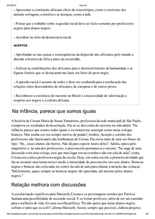 02/10/2015 Imprima
http://revistaescola.abril.com.br/imprima-essa-pagina.shtml?http://revistaescola.abril.com.br/formacao/educacao-nao-tem-cor-425486.shtml?page=all 3/8
- Apresentar o continente africano cheio de estereótipos, como o exotismo dos
animais selvagens, a miséria e as doenças, como a aids.
- Pensar que o trabalho sobre a questão racial deve ser feito somente por professores
negros para alunos negros.
- Acreditar no mito da democracia racial.
ACERTOS
- Aprofundar-se nas causas e consequências da dispersão dos africanos pelo mundo e
abordar a história da África antes da escravidão.
- Enfocar as contribuições dos africanos para o desenvolvimento da humanidade e as
figuras ilustres que se destacaram nas lutas em favor do povo negro.
- Aquestão racial é assunto de todos e deve ser conduzida para a reeducação das
relações entre descendentes de africanos, de europeus e de outros povos.
- Reconhecer a existência do racismo no Brasil e a necessidade de valorização e
respeito aos negros e à cultura africana.
Na infância, parece que somos iguais
Ahistória de Creuza Maria de Souza Yamamoto, professora da rede municipal de São Paulo,
comprova os resultados da dissertação. Ela só se deu conta do racismo na vida adulta. "Na
infância, parece que somos todos iguais e eu tentava me enxergar como meus colegas
brancos. Mas minha cor era sempre motivo de piadas", lembra. Atenção e carinho dos
professores não fazem parte das lembranças de Creuza. Ela ouviu mais de uma vez frases do
tipo: "Ah... esses alunos são burros. Não dá para esperar muito deles". Adulta, optou pelo
magistério e, na sala dos professores, o preconceito permanecia o mesmo. "No auge de uma
discussão com uma colega, ouvi que meu lugar era na cozinha e não em sala de aula", conta.
Creuza era a única professora negra da escola. Hoje, em outra escola, a primeira atividade que
faz ao assumir uma turma nova é medir a intensidade do preconceito em seus alunos. Bonecas
negras e brancas são colocadas no centro da sala de aula para chamar a atenção das crianças.
"Infelizmente, quase sempre as bonecas negras são ignoradas, até mesmo pelos alunos
negros."
Relação melhora com discussões
Aescolarização significou para Marizeth, Creuza e os personagens ouvidos por Patrícia
Santana uma possibilidade de ascensão social. E se tornar professor, além de ser um caminho
para a melhoria de vida, foi uma escolha política. "Eu não quero que meus alunos negros
sofram o tanto que eu sofri", afirma Marizeth. Assim, sempre que possível, elabora projetos
 