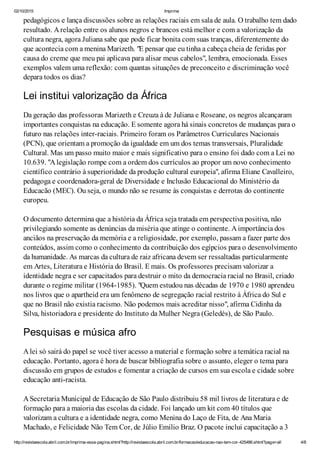 02/10/2015 Imprima
http://revistaescola.abril.com.br/imprima-essa-pagina.shtml?http://revistaescola.abril.com.br/formacao/educacao-nao-tem-cor-425486.shtml?page=all 4/8
pedagógicos e lança discussões sobre as relações raciais em sala de aula. O trabalho tem dado
resultado. Arelação entre os alunos negros e brancos está melhor e com a valorização da
cultura negra, agora Juliana sabe que pode ficar bonita com suas tranças, diferentemente do
que acontecia com a menina Marizeth. "E pensar que eu tinha a cabeça cheia de feridas por
causa do creme que meu pai aplicava para alisar meus cabelos", lembra, emocionada. Esses
exemplos valem uma reflexão: com quantas situações de preconceito e discriminação você
depara todos os dias?
Lei institui valorização da África
Da geração das professoras Marizeth e Creuza à de Juliana e Roseane, os negros alcançaram
importantes conquistas na educação. E somente agora há sinais concretos de mudanças para o
futuro nas relações inter-raciais. Primeiro foram os Parâmetros Curriculares Nacionais
(PCN), que orientam a promoção da igualdade em um dos temas transversais, Pluralidade
Cultural. Mas um passo muito maior e mais significativo para o ensino foi dado com a Lei no
10.639. "Alegislação rompe com a ordem dos currículos ao propor um novo conhecimento
científico contrário à superioridade da produção cultural europeia", afirma Eliane Cavalleiro,
pedagoga e coordenadora-geral de Diversidade e Inclusão Educacional do Ministério da
Educacão (MEC). Ou seja, o mundo não se resume às conquistas e derrotas do continente
europeu.
O documento determina que a história da África seja tratada em perspectiva positiva, não
privilegiando somente as denúncias da miséria que atinge o continente. Aimportância dos
anciãos na preservação da memória e a religiosidade, por exemplo, passam a fazer parte dos
conteúdos, assim como o conhecimento da contribuição dos egípcios para o desenvolvimento
da humanidade. As marcas da cultura de raiz africana devem ser ressaltadas particularmente
em Artes, Literatura e História do Brasil. E mais. Os professores precisam valorizar a
identidade negra e ser capacitados para destruir o mito da democracia racial no Brasil, criado
durante o regime militar (1964-1985). "Quem estudou nas décadas de 1970 e 1980 aprendeu
nos livros que o apartheid era um fenômeno de segregação racial restrito à África do Sul e
que no Brasil não existia racismo. Não podemos mais acreditar nisso", afirma Cidinha da
Silva, historiadora e presidente do Instituto da Mulher Negra (Geledés), de São Paulo.
Pesquisas e música afro
Alei só sairá do papel se você tiver acesso a material e formação sobre a temática racial na
educação. Portanto, agora é hora de buscar bibliografia sobre o assunto, eleger o tema para
discussão em grupos de estudos e fomentar a criação de cursos em sua escola e cidade sobre
educação anti-racista.
ASecretaria Municipal de Educação de São Paulo distribuiu 58 mil livros de literatura e de
formação para a maioria das escolas da cidade. Foi lançado um kit com 40 títulos que
valorizam a cultura e a identidade negra, como Menina do Laço de Fita, de Ana Maria
Machado, e Felicidade Não Tem Cor, de Júlio Emílio Braz. O pacote inclui capacitação a 3
 