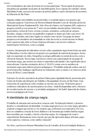 02/10/2015 Imprima
http://revistaescola.abril.com.br/imprima-essa-pagina.shtml?http://revistaescola.abril.com.br/formacao/educacao-nao-tem-cor-425486.shtml?page=all 5/8
mil coordenadores das salas de leituras de escolas paulistanas. "Nossa opção de promover
uma prática de igualdade racial parte de uma bibliografia. Esse é apenas um caminho", afirma
Marilândia Frazão, assessora de assuntos de política pública e ações afirmativas da secretaria
de Educacão de São Paulo.
Algumas cidades têm trabalhos na mesma linha e o resultado aparece nos projetos que
começam a pipocar. O professor de História Eduardo Benedito Leite de Almeida, da Escola
Municipal de Ensino Fundamental Dr. João Alves dos Santos, em Campinas (SP), explorou a
pesquisa científica com turmas de 7ª série em um trabalho interdisciplinar. Entrevistas,
questionários, leitura de livros, revistas e jornais, seminários, confecção de cartazes,
desenhos, charges e histórias em quadrinhos ocuparam os alunos por todo o ano letivo. Os
temas eram variados, mas todos ligados às relações inter-raciais. Um grupo de alunos
pesquisou com moradores da comunidade ao redor da escola se existia racismo no Brasil,
outro registrou tudo sobre as festas religiosas africanas e um terceiro conheceu
manifestações folclóricas, como a congada.
Leitura e interpretação de indicadores sociais sobre a população negra foram feitas nas aulas
de Matemática. Um dos objetivos do projeto era a produção de material de pesquisa. Assim,
tudo era registrado em vídeo, fotografias ou artigos publicados no jornal da escola, como a
oficina de maracatu. Nessa etapa, o professor contou com a participação de um grupo do
movimento negro, que ensinou aos alunos a importância das batidas e dos significados desse
ritmo africano. Uma das orientações da Lei nº 10.639 é contar com os membros do
movimento negro para elaborar projetos pedagógicos. "O trabalho ainda não acabou, mas já é
possível perceber mudanças significativas no tratamento entre os alunos e no interesse pelas
coisas da África", conta Eduardo.
O projeto foi um dos vencedores do prêmio Educar para a Igualdade Racial, promovido pelo
Centro de Estudos das Relações de Trabalho e Desigualdades (Ceert), de São Paulo. Uma
ótima fonte de experiências sobre combate ao racismo nas escolas. "O próximo passo é
estabelecer indicadores de uma boa prática em classe. Ainda há disparidade entre o discurso
de reconhecimento do racismo e as atividades pedagógicas", diz Isabel Aparecida dos Santos,
assessora pedagógica do Ceert.
A identidade da criança negra
O trabalho de educação anti-racista deve começar cedo. Na Educação Infantil, o primeiro
desafio é o entendimento da identidade. Acriança negra precisa se ver como negra, aprender a
respeitar a imagem que tem de si e ter modelos que confirmem essa expectativa. Por isso,
deve ser cuidadosa a seleção de livros didáticos e de literatura que tenham famílias negras
bem-sucedidas, por exemplo, e heróis e heroínas negras. Se a linguagem do corpo é
especialmente destacada nas séries iniciais, por que não apresentar danças africanas, jogos
como capoeira, e músicas, como samba e maracatu?
Em Artes, a professora Simone Marambaia Lins de Carvalho, da Escola Fundação Bradesco,
 